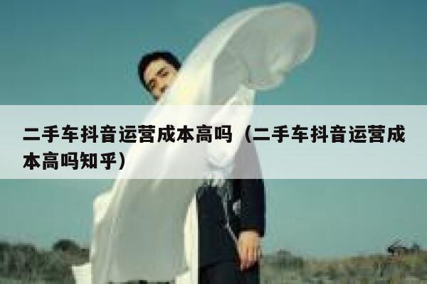 二手车抖音运营成本高吗（二手车抖音运营成本高吗知乎）