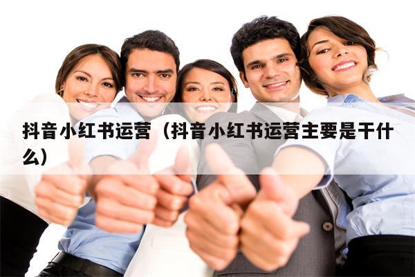 抖音小红书运营（抖音小红书运营主要是干什么）