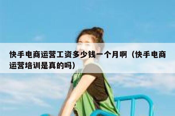 快手电商运营工资多少钱一个月啊（快手电商运营培训是真的吗）