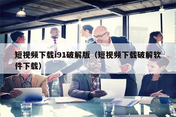短视频下载i91破解版（短视频下载破解软件下载）