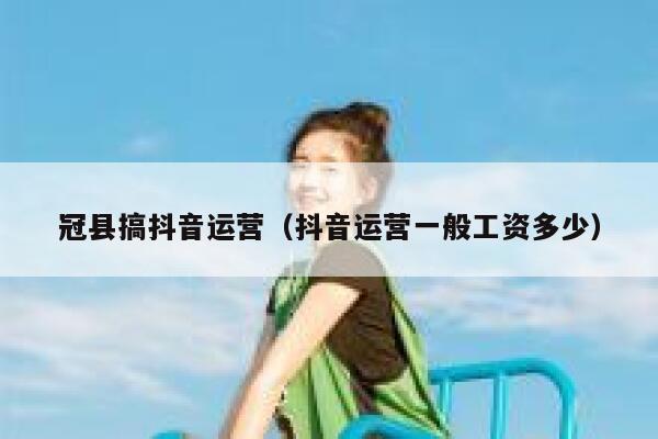 冠县搞抖音运营（抖音运营一般工资多少）