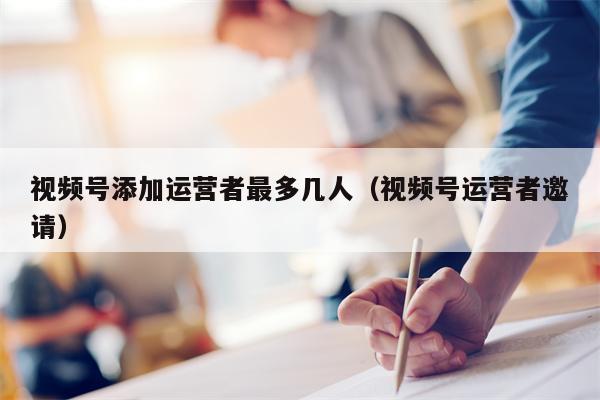 视频号添加运营者最多几人（视频号运营者邀请）