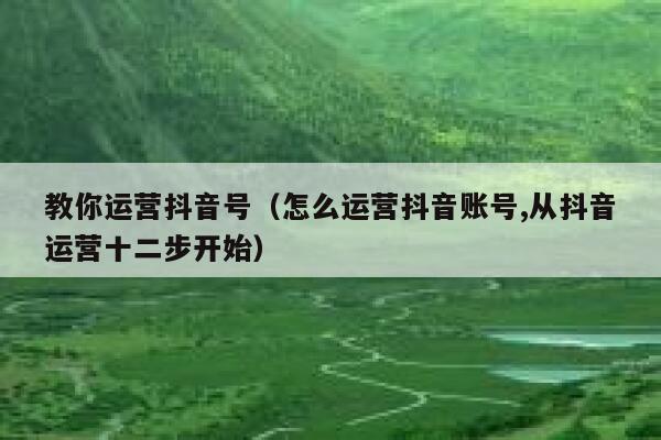 教你运营抖音号（怎么运营抖音账号,从抖音运营十二步开始）