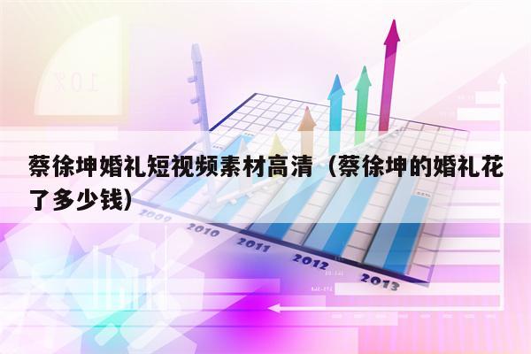 蔡徐坤婚礼短视频素材高清(蔡徐坤的婚礼花了多少钱)