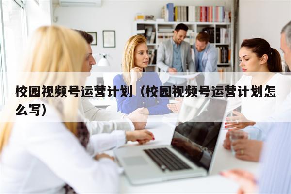校园视频号运营计划(校园视频号运营计划怎么写)