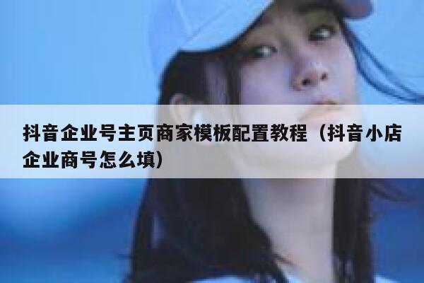 抖音企业号主页商家模板配置教程(抖音小店企业商号怎么填)