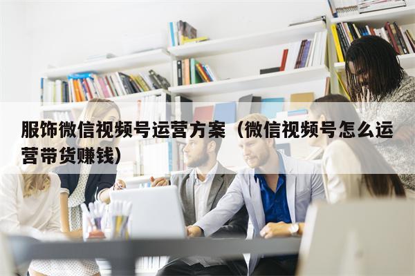 服饰微信视频号运营方案（微信视频号怎么运营带货赚钱）