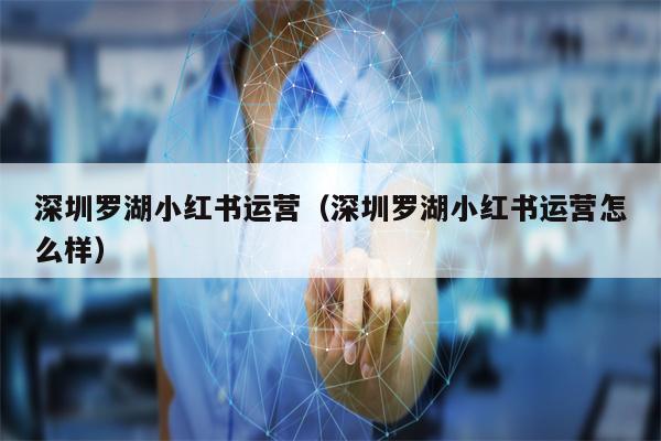 深圳罗湖小红书运营（深圳罗湖小红书运营怎么样）
