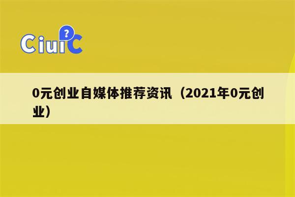 0元创业自媒体推荐资讯（2021年0元创业）