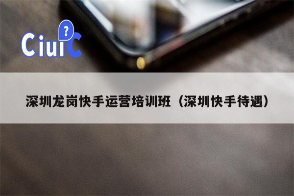 深圳龙岗快手运营培训班（深圳快手待遇）
