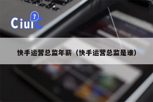 快手运营总监年薪（快手运营总监是谁）