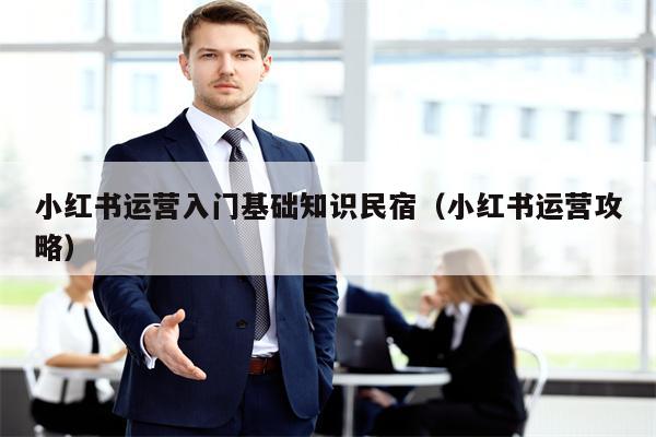 小红书运营入门基础知识民宿（小红书运营攻略）