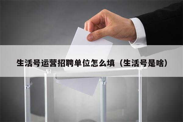 生活号运营招聘单位怎么填（生活号是啥）