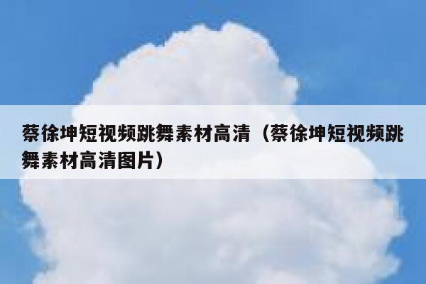蔡徐坤短视频跳舞素材高清（蔡徐坤短视频跳舞素材高清图片）