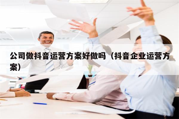 公司做抖音运营方案好做吗（抖音企业运营方案）