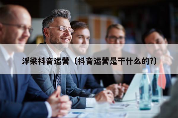 浮梁抖音运营（抖音运营是干什么的?）