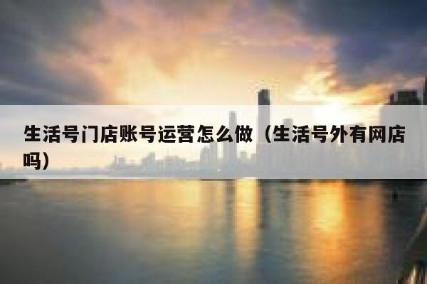 生活号门店账号运营怎么做（生活号外有网店吗）
