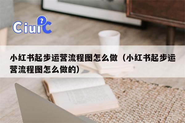 小红书起步运营流程图怎么做（小红书起步运营流程图怎么做的）