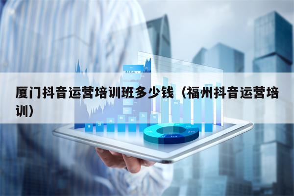 厦门抖音运营培训班多少钱（福州抖音运营培训）