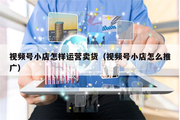 视频号小店怎样运营卖货（视频号小店怎么推广）