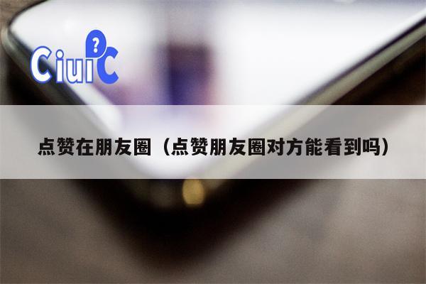 点赞在朋友圈（点赞朋友圈对方能看到吗）