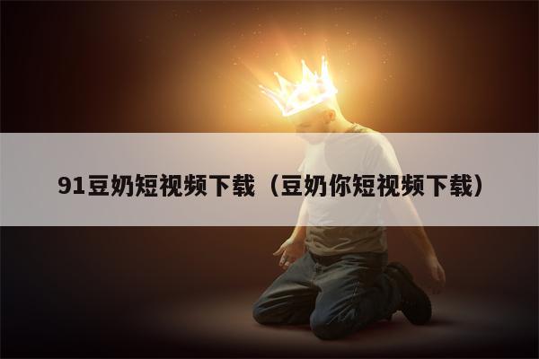 91豆奶短视频下载(豆奶你短视频下载)