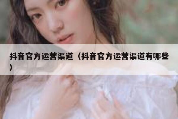 抖音官方运营渠道(抖音官方运营渠道有哪些)