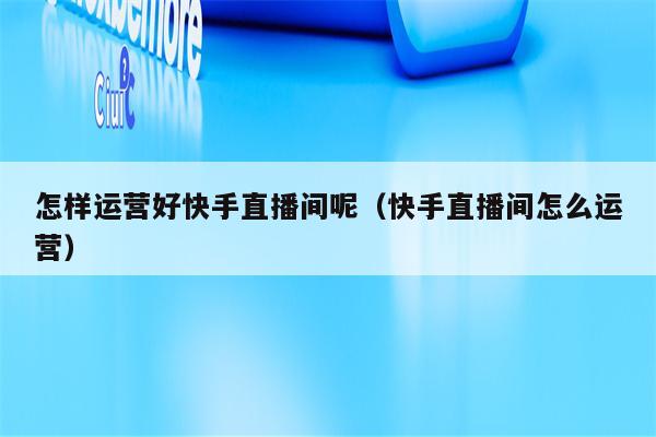 怎样运营好快手直播间呢（快手直播间怎么运营）