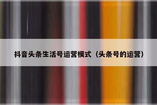 抖音头条生活号运营模式（头条号的运营）