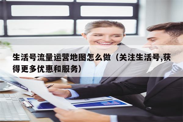 生活号流量运营地图怎么做（关注生活号,获得更多优惠和服务）