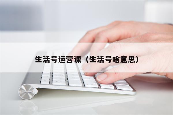 生活号运营课（生活号啥意思）