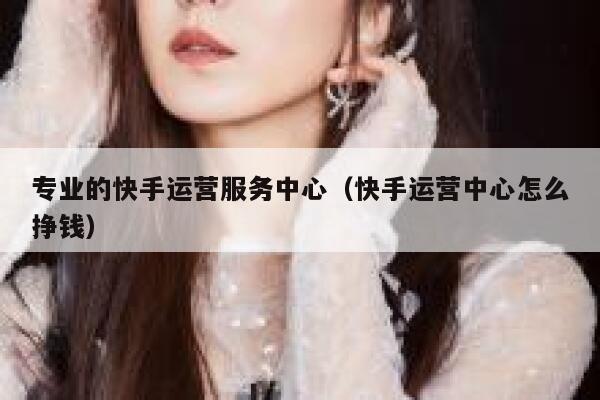专业的快手运营服务中心（快手运营中心怎么挣钱）