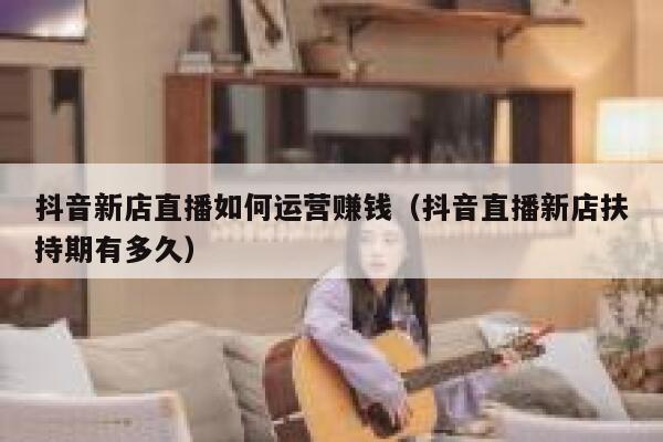 抖音新店直播如何运营赚钱（抖音直播新店扶持期有多久）