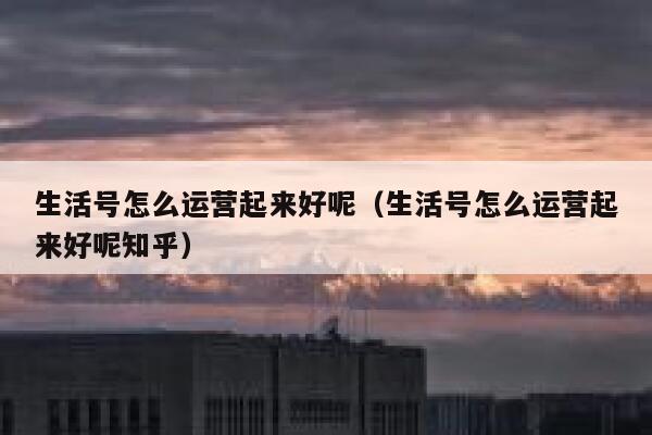 生活号怎么运营起来好呢（生活号怎么运营起来好呢知乎）