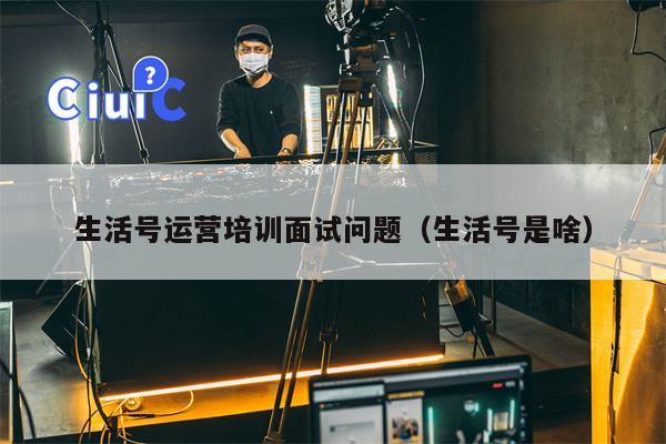 生活号运营培训面试问题（生活号是啥）