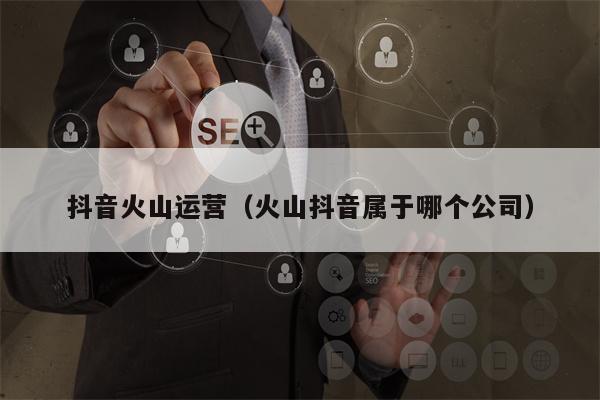 抖音火山运营（火山抖音属于哪个公司）