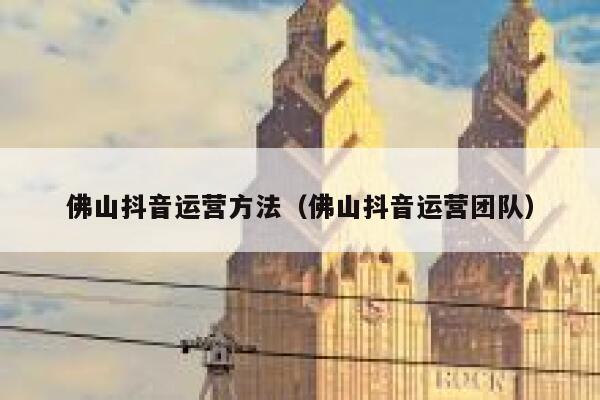 佛山抖音运营方法（佛山抖音运营团队）