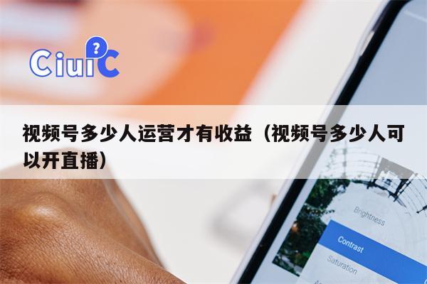 视频号多少人运营才有收益(视频号多少人可以开直播)