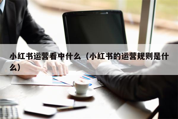 小红书运营看中什么（小红书的运营规则是什么）