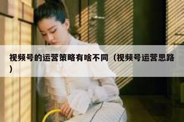 视频号的运营策略有啥不同（视频号运营思路）