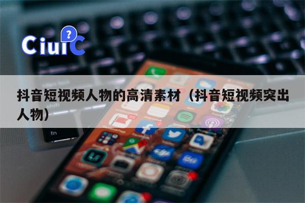 抖音短视频人物的高清素材（抖音短视频突出人物）