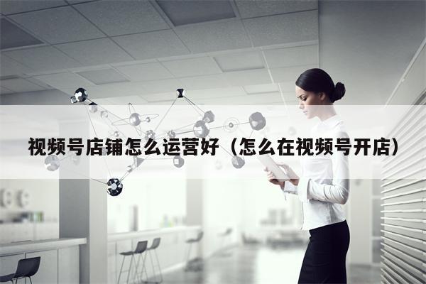 视频号店铺怎么运营好（怎么在视频号开店）