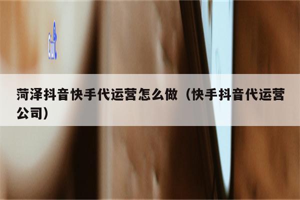 菏泽抖音快手代运营怎么做（快手抖音代运营公司）