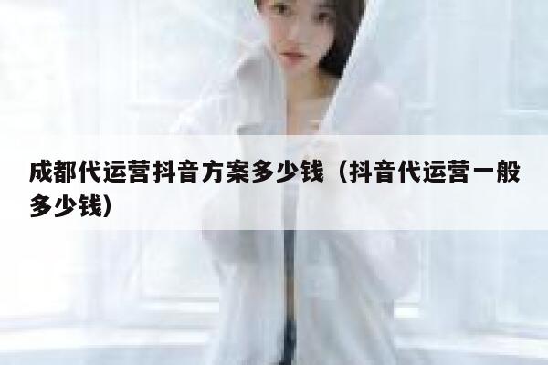 成都代运营抖音方案多少钱（抖音代运营一般多少钱）