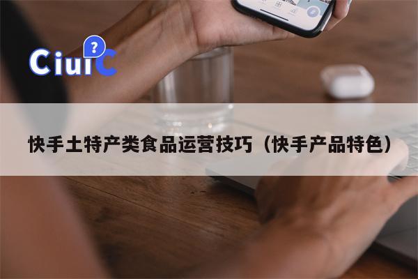 快手土特产类食品运营技巧（快手产品特色）