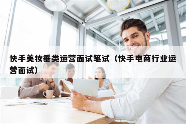 快手美妆垂类运营面试笔试（快手电商行业运营面试）