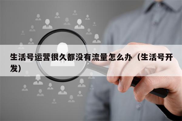 生活号运营很久都没有流量怎么办（生活号开发）