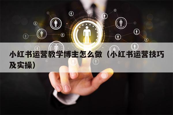 小红书运营教学博主怎么做（小红书运营技巧及实操）