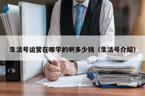 生活号运营在哪学的啊多少钱（生活号介绍）