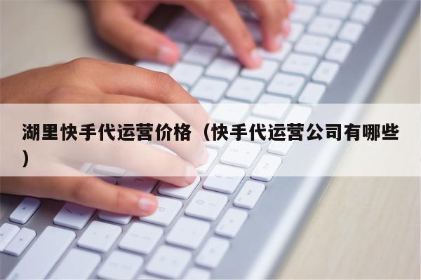 湖里快手代运营价格（快手代运营公司有哪些）